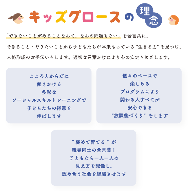 「できないことがあることなんて、なんの問題もない」を合言葉に、できること・やりたいことから子どもたちが本来持っている”生きる力”を見つけ、人格形成のお手伝いをします。適切な言葉かけにより心の安定を目指します　こころとからだに働きかける多彩なソーシャルスキルトレーニングで子どもたちの得意を伸ばします　個々のペースで楽しめるプログラムにより関わる人すべてが安心できる放課後づくりをします　褒めて育てるが職員同士の合言葉！子どもたち一人一人の見え方に寄り添った学習支援をします